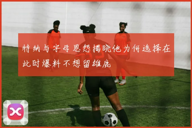 特纳与字母恩怨揭晓他为何选择在此时爆料不想留雄鹿