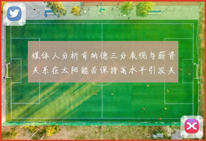 媒体人分析肯纳德三分表现与薪资关系在太阳能否保持高水平引发关注