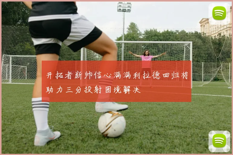 开拓者新帅信心满满利拉德回归将助力三分投射困境解决