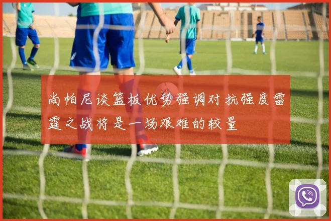 尚帕尼谈篮板优势强调对抗强度雷霆之战将是一场艰难的较量
