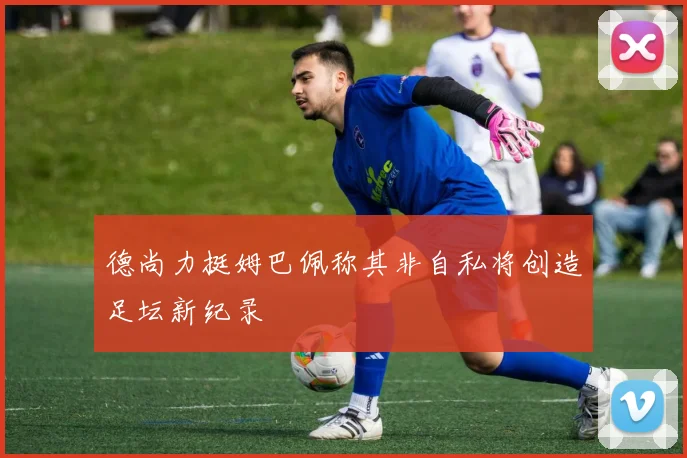 德尚力挺姆巴佩称其非自私将创造足坛新纪录