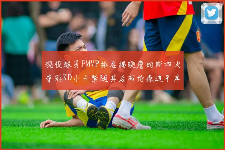 现役球员FMVP排名揭晓詹姆斯四次夺冠KD小卡紧随其后布伦森追平库里约基奇等