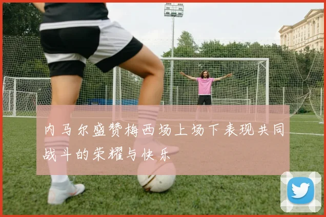 内马尔盛赞梅西场上场下表现共同战斗的荣耀与快乐
