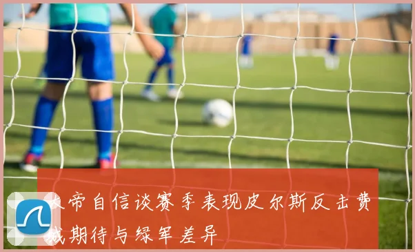 大帝自信谈赛季表现皮尔斯反击费城期待与绿军差异