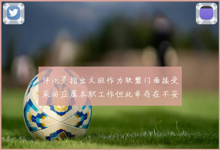 评论员指出文班作为联盟门面接受采访应属本职工作但此举存在不妥之处