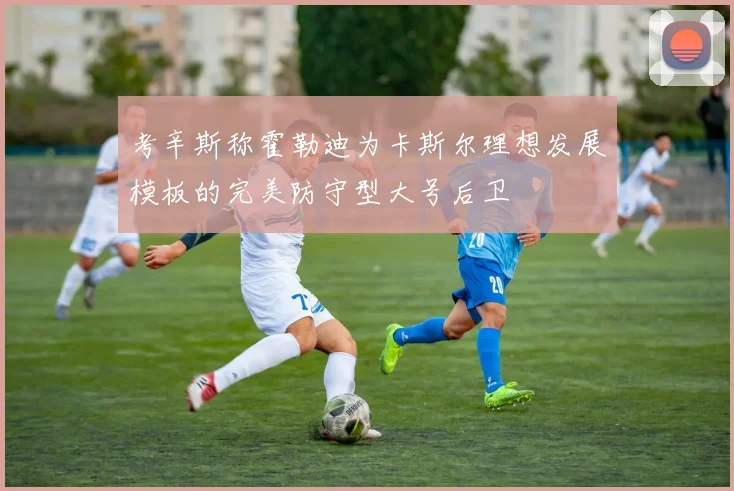 考辛斯称霍勒迪为卡斯尔理想发展模板的完美防守型大号后卫